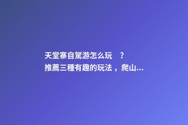 天堂寨自駕游怎么玩？推薦三種有趣的玩法，爬山戲水都可滿(mǎn)足